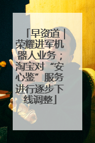 早资道｜荣耀进军机器人业务；淘宝对“安心鉴”服务进行逐步下线调整