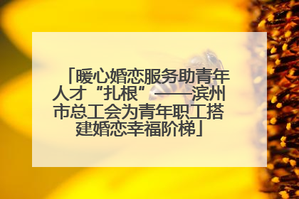 暖心婚恋服务助青年人才“扎根”——滨州市总工会为青年职工搭建婚恋幸福阶梯