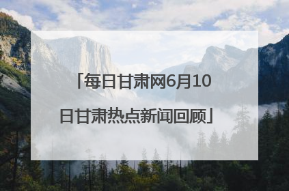 每日甘肃网6月10日甘肃热点新闻回顾