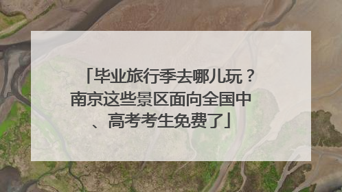 毕业旅行季去哪儿玩？南京这些景区面向全国中、高考考生免费了