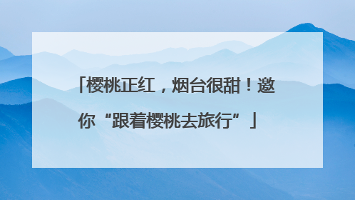 樱桃正红，烟台很甜！邀你“跟着樱桃去旅行”
