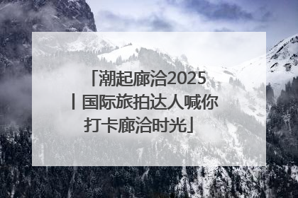 潮起廊洽2025丨国际旅拍达人喊你打卡廊洽时光