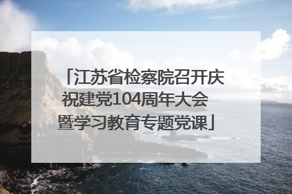 江苏省检察院召开庆祝建党104周年大会暨学习教育专题党课