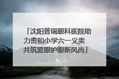 沈阳普瑞眼科医院助力贵和小学六一义卖 共筑爱眼护眼新风尚