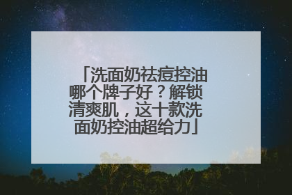 洗面奶祛痘控油哪个牌子好？解锁清爽肌，这十款洗面奶控油超给力