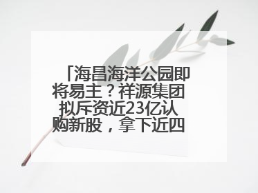 海昌海洋公园即将易主？祥源集团拟斥资近23亿认购新股，拿下近四成股份