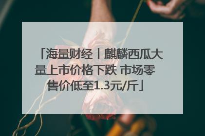 海量财经丨麒麟西瓜大量上市价格下跌 市场零售价低至1.3元/斤