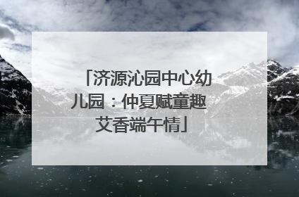 济源沁园中心幼儿园：仲夏赋童趣 艾香端午情