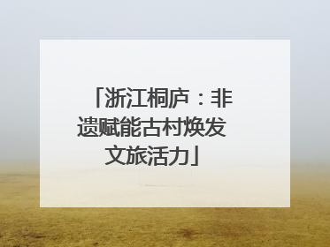 浙江桐庐：非遗赋能古村焕发文旅活力
