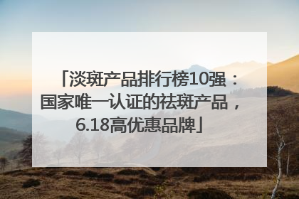 淡斑产品排行榜10强：国家唯一认证的祛斑产品，6.18高优惠品牌