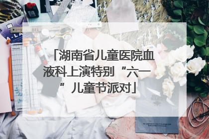 湖南省儿童医院血液科上演特别“六一”儿童节派对