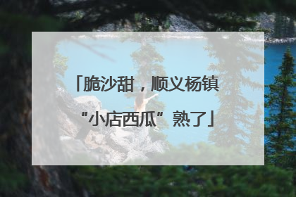 脆沙甜，顺义杨镇“小店西瓜”熟了