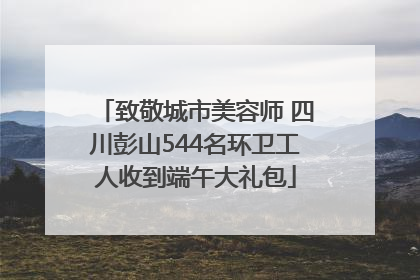 致敬城市美容师 四川彭山544名环卫工人收到端午大礼包