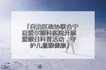 自治区政协联合宁夏爱尔眼科医院开展爱眼日科普活动，守护儿童眼健康