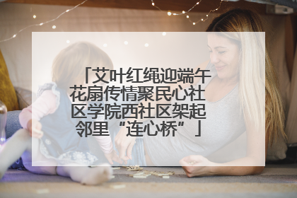 艾叶红绳迎端午花扇传情聚民心社区学院西社区架起邻里“连心桥”
