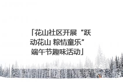 花山社区开展“跃动花山 粽情童乐”端午节趣味活动