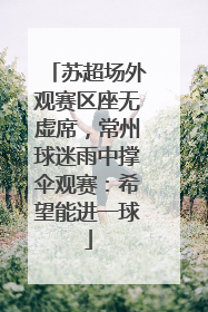 苏超场外观赛区座无虚席，常州球迷雨中撑伞观赛：希望能进一球