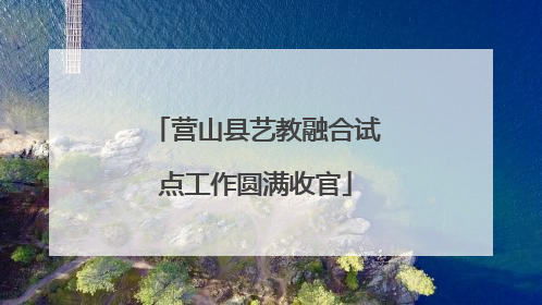 营山县艺教融合试点工作圆满收官