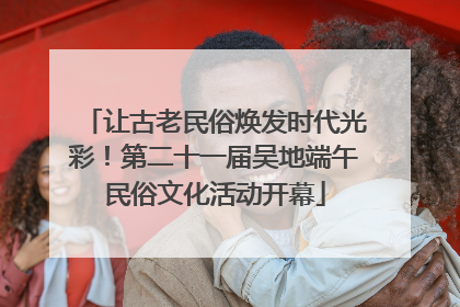 让古老民俗焕发时代光彩！第二十一届吴地端午民俗文化活动开幕