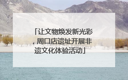 让文物焕发新光彩，周口店遗址开展非遗文化体验活动