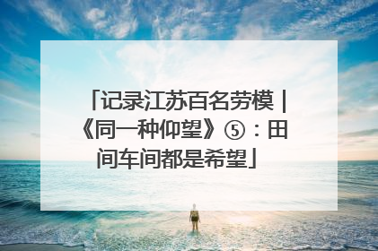 记录江苏百名劳模｜《同一种仰望》⑤：田间车间都是希望