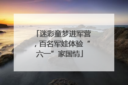 迷彩童梦进军营，百名军娃体验“六一”家国情