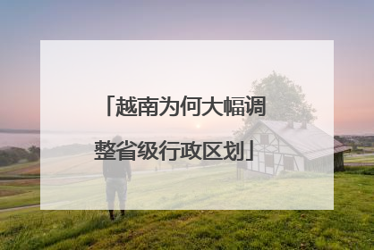越南为何大幅调整省级行政区划