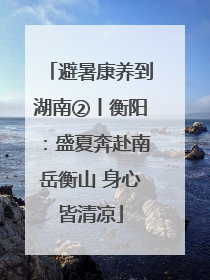 避暑康养到湖南②丨衡阳：盛夏奔赴南岳衡山 身心皆清凉
