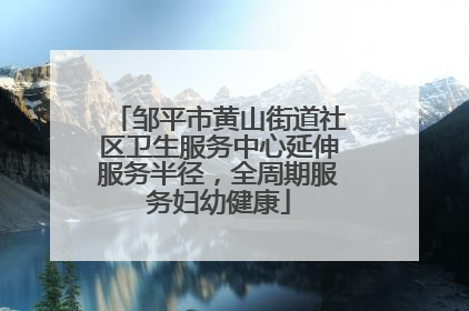 邹平市黄山街道社区卫生服务中心延伸服务半径，全周期服务妇幼健康