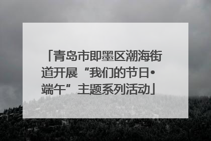 青岛市即墨区潮海街道开展“我们的节日•端午”主题系列活动
