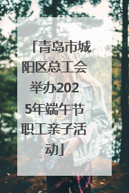 青岛市城阳区总工会举办2025年端午节职工亲子活动