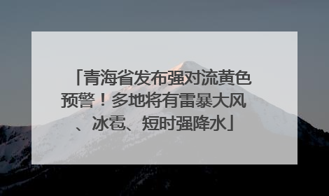 青海省发布强对流黄色预警！多地将有雷暴大风、冰雹、短时强降水