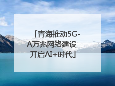 青海推动5G-A万兆网络建设 开启AI+时代