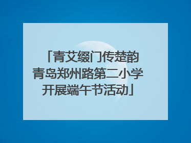 青艾缀门传楚韵 青岛郑州路第二小学开展端午节活动