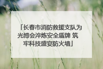 长春市消防救援支队为光博会淬炼安全盾牌 筑牢科技盛宴防火墙