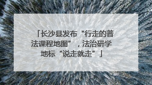 长沙县发布“行走的普法课程地图”，法治研学地标“说走就走”
