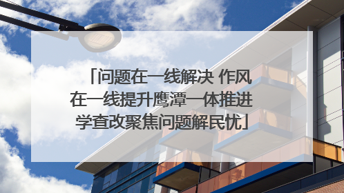 问题在一线解决 作风在一线提升鹰潭一体推进学查改聚焦问题解民忧