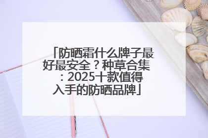 防晒霜什么牌子最好最安全？种草合集：2025十款值得入手的防晒品牌