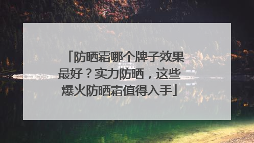 防晒霜哪个牌子效果最好？实力防晒，这些爆火防晒霜值得入手