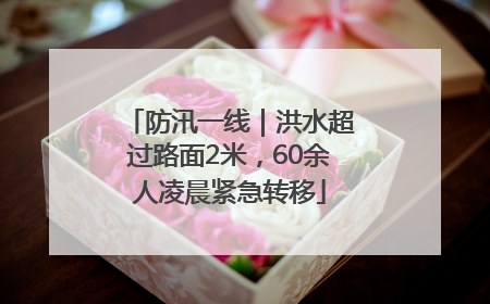 防汛一线｜洪水超过路面2米，60余人凌晨紧急转移