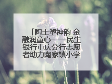 陶土塑神韵 金融润童心——民生银行重庆分行志愿者助力陶家镇小学美育计划