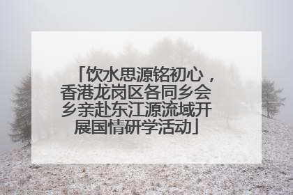 饮水思源铭初心，香港龙岗区各同乡会乡亲赴东江源流域开展国情研学活动