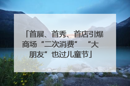 首展、首秀、首店引爆商场“二次消费” “大朋友”也过儿童节