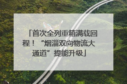 首次全列重箱满载回程！“烟淄双向物流大通道”提能升级