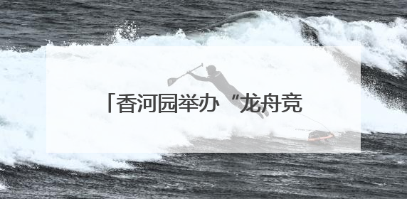 香河园举办“龙舟竞速”嘉年华，让“奔跑者”感受节日温情
