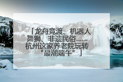 龙舟竞渡、机器人舞狮、非遗民俗……杭州这家养老院玩转“最潮端午”