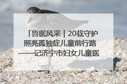 鲁医风采｜20载守护 照亮孤独症儿童前行路——记济宁市妇女儿童医院儿童康复中心主任、副主任技师赵淑珍