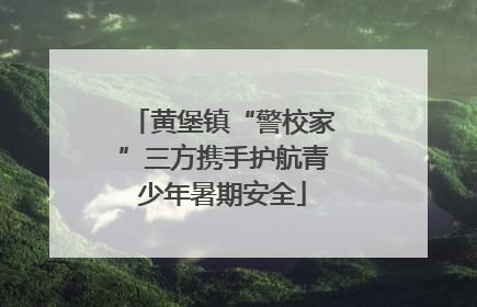 黄堡镇“警校家”三方携手护航青少年暑期安全
