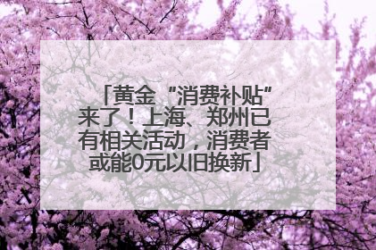 黄金“消费补贴”来了！上海、郑州已有相关活动，消费者或能0元以旧换新