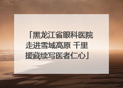 黑龙江省眼科医院走进雪域高原 千里援藏续写医者仁心